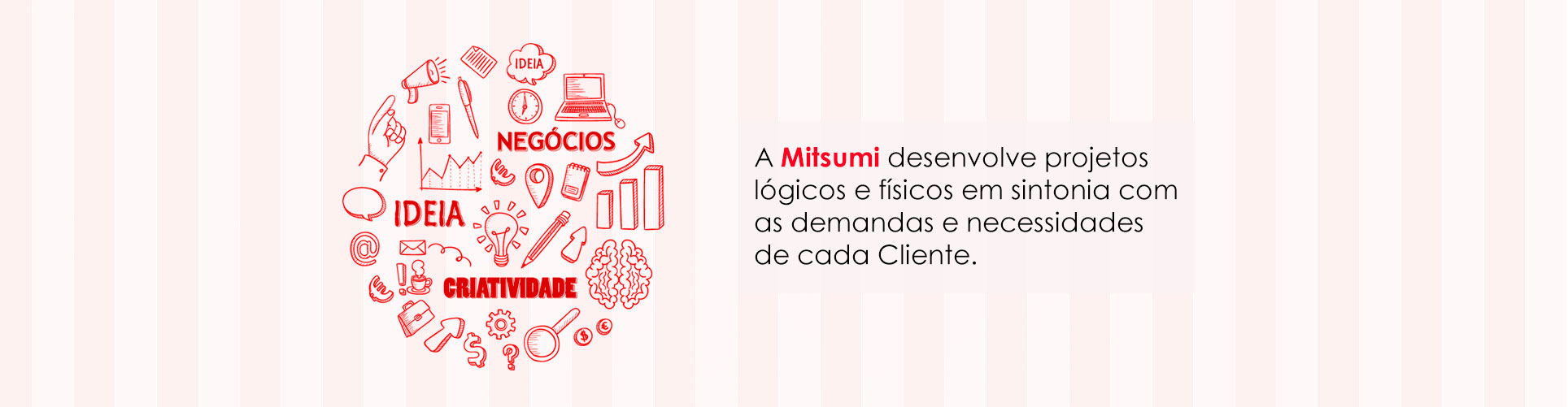 A Mitsumi desenvolve projetos lógicos e físicos em sintonia com as demandas e necessidades de cada cliente.